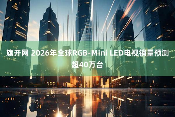 旗开网 2026年全球RGB-Mini LED电视销量预测超40万台
