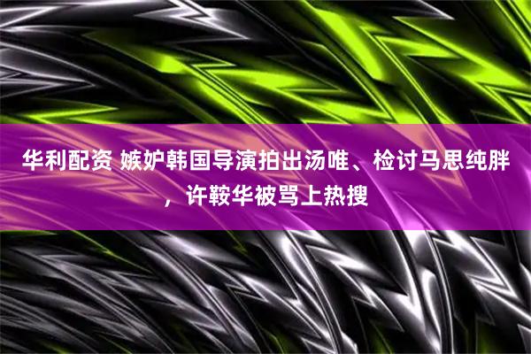 华利配资 嫉妒韩国导演拍出汤唯、检讨马思纯胖，许鞍华被骂上热搜